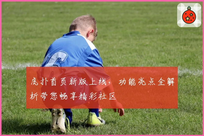 虎扑首页新版上线,功能亮点全解析带您畅享精彩社区