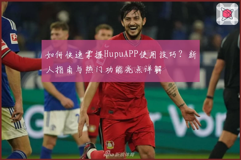 如何快速掌握HupuAPP使用技巧？新人指南与热门功能亮点详解