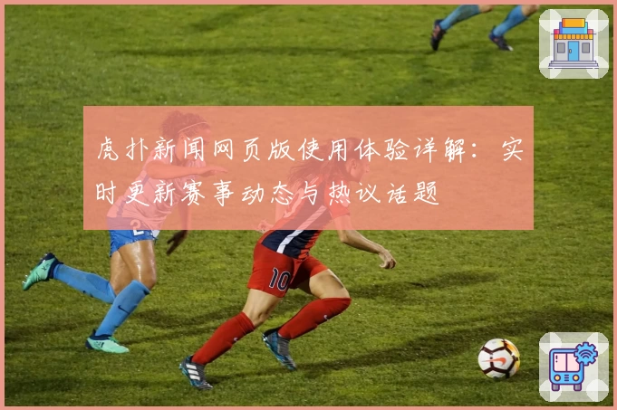 虎扑新闻网页版使用体验详解：实时更新赛事动态与热议话题