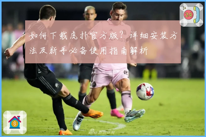 如何下载虎扑官方版？详细安装方法及新手必备使用指南解析