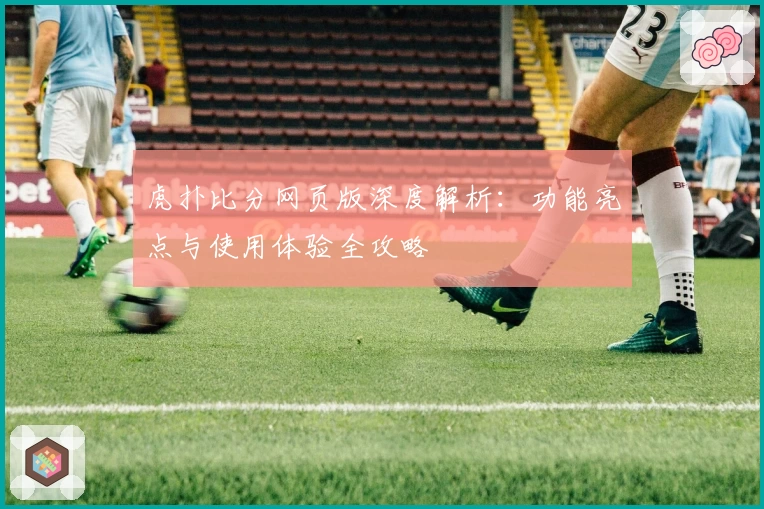 虎扑比分网页版深度解析：功能亮点与使用体验全攻略