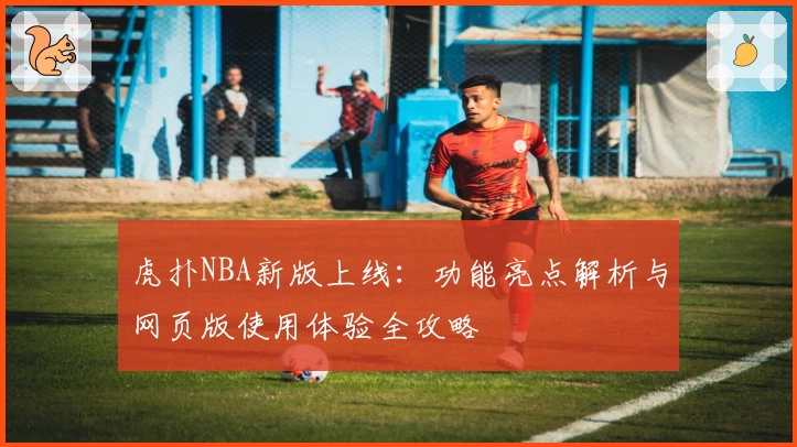 虎扑NBA新版上线:功能亮点解析与网页版使用体验全攻略