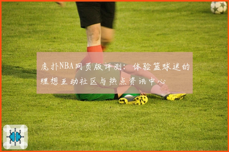虎扑NBA网页版评测：体验篮球迷的理想互动社区与热点资讯中心