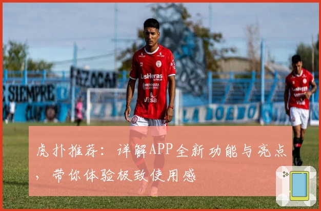 虎扑推荐：详解APP全新功能与亮点，带你体验极致使用感