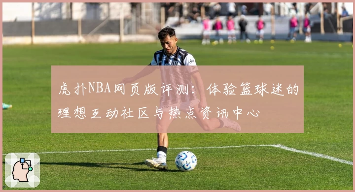虎扑NBA网页版评测：体验篮球迷的理想互动社区与热点资讯中心
