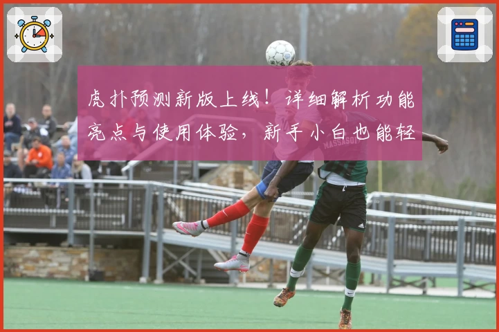 虎扑预测新版上线！详细解析功能亮点与使用体验，新手小白也能轻松上手