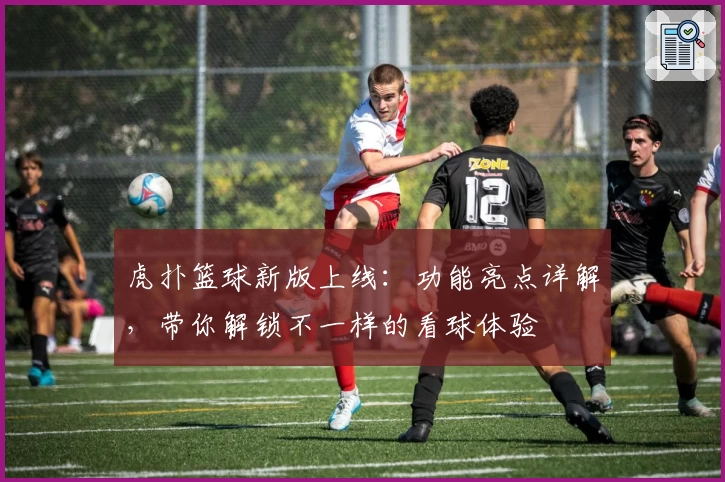 虎扑篮球新版上线：功能亮点详解，带你解锁不一样的看球体验