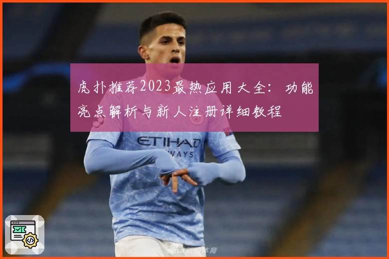 虎扑推荐2023最热应用大全:功能亮点解析与新人注册详细教程