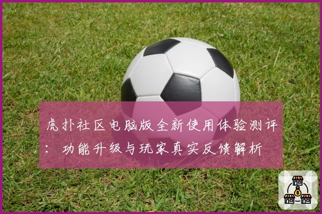 虎扑社区电脑版全新使用体验测评：功能升级与玩家真实反馈解析