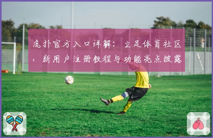 虎扑官方入口详解:立足体育社区,新用户注册教程与功能亮点披露