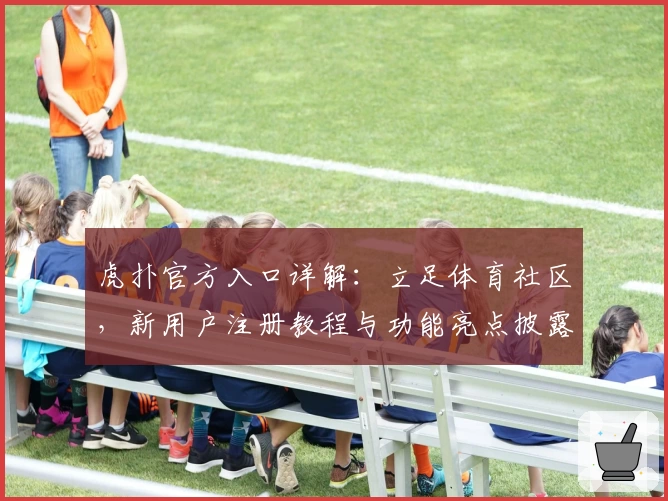 虎扑官方入口详解:立足体育社区,新用户注册教程与功能亮点披露