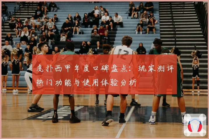 虎扑西甲年度口碑盘点：玩家测评热门功能与使用体验分析