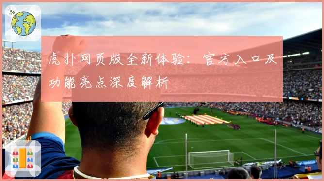 虎扑网页版全新体验：官方入口及功能亮点深度解析