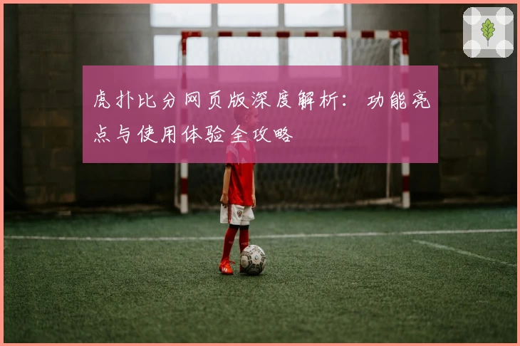 虎扑比分网页版深度解析：功能亮点与使用体验全攻略