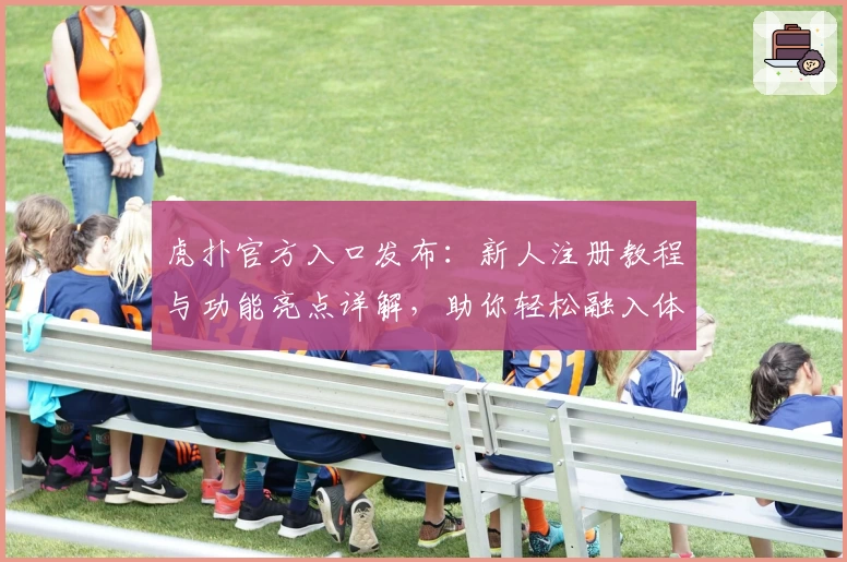 虎扑官方入口发布：新人注册教程与功能亮点详解，助你轻松融入体育社区