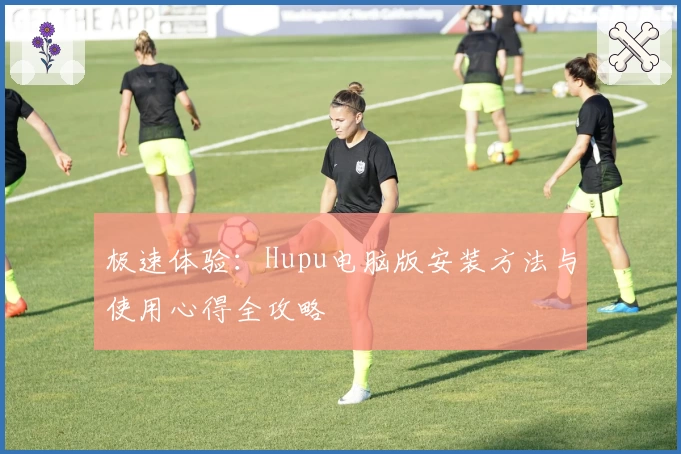 极速体验：Hupu电脑版安装方法与使用心得全攻略