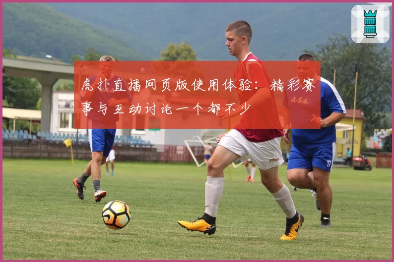 虎扑直播网页版使用体验：精彩赛事与互动讨论一个都不少