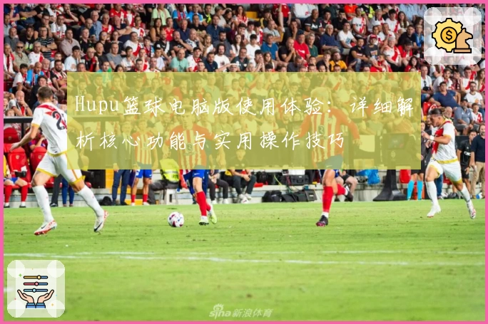 Hupu篮球电脑版使用体验：详细解析核心功能与实用操作技巧
