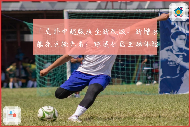 「虎扑中超版块全新改版，新增功能亮点抢先看，球迷社区互动体验再升级」