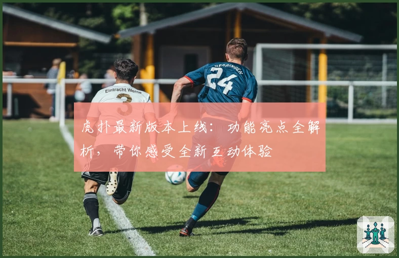 虎扑最新版本上线：功能亮点全解析，带你感受全新互动体验