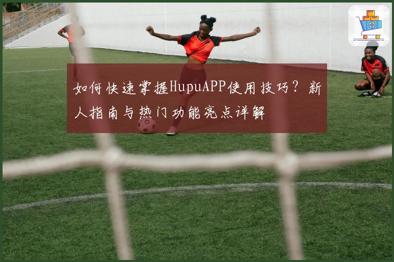如何快速掌握HupuAPP使用技巧？新人指南与热门功能亮点详解